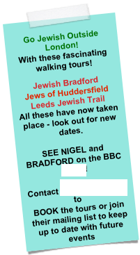  Go Jewish Outside London!
With these fascinating walking tours!  Jewish Bradford Jews of Huddersfield
Leeds Jewish Trail All these have now taken place - look out for new dates.  SEE NIGEL and BRADFORD on the BBC HERE!
 Contact Bradford Jewish to 
BOOK the tours or join their mailing list to keep up to date with future events 