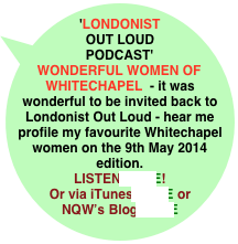'LONDONIST OUT LOUD PODCAST' 
WONDERFUL WOMEN OF WHITECHAPEL  - it was wonderful to be invited back to Londonist Out Loud - hear me profile my favourite Whitechapel women on the 9th May 2014 edition.
LISTEN HERE!  
Or via iTunes HERE or NQW’s Blog HERE